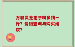 万和灵芝孢子粉多钱一斤？价格查询与购买建议？
