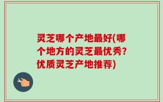 灵芝哪个产地最好(哪个地方的灵芝最优秀？优质灵芝产地推荐)