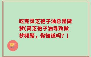 吃完灵芝孢子油总是做梦(灵芝孢子油导致做梦频繁，你知道吗？)