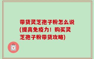 带货灵芝孢子粉怎么说(提高免疫力！购买灵芝孢子粉带货攻略)