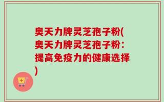 奥天力牌灵芝孢子粉(奥天力牌灵芝孢子粉：提高免疫力的健康选择)