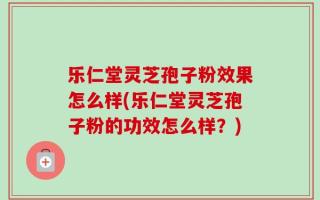 乐仁堂灵芝孢子粉效果怎么样(乐仁堂灵芝孢子粉的功效怎么样？)