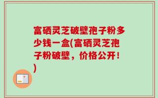 富硒灵芝破壁孢子粉多少钱一盒(富硒灵芝孢子粉破壁，价格公开！)