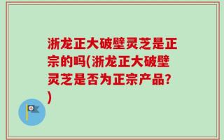 浙龙正大破壁灵芝是正宗的吗(浙龙正大破壁灵芝是否为正宗产品？)
