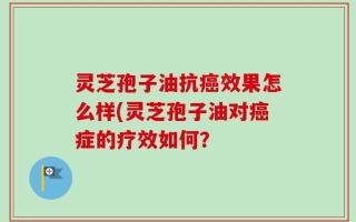 灵芝孢子油抗癌效果怎么样(灵芝孢子油对癌症的疗效如何？