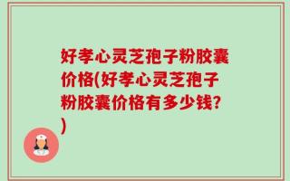 好孝心灵芝孢子粉胶囊价格(好孝心灵芝孢子粉胶囊价格有多少钱？)