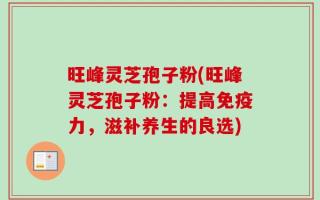 旺峰灵芝孢子粉(旺峰灵芝孢子粉：提高免疫力，滋补养生的良选)