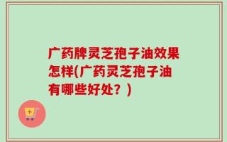 广药牌灵芝孢子油效果怎样(广药灵芝孢子油有哪些好处？)