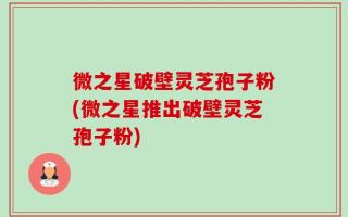 微之星破壁灵芝孢子粉(微之星推出破壁灵芝孢子粉)