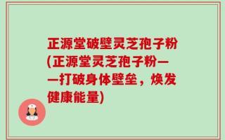 正源堂破壁灵芝孢子粉(正源堂灵芝孢子粉——打破身体壁垒，焕发健康能量)