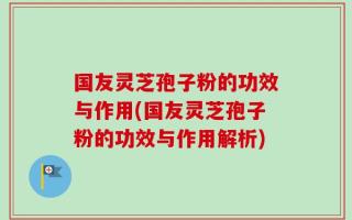 国友灵芝孢子粉的功效与作用(国友灵芝孢子粉的功效与作用解析)