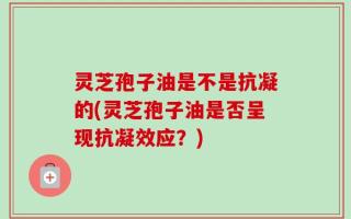 灵芝孢子油是不是抗凝的(灵芝孢子油是否呈现抗凝效应？)