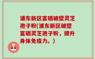 浦东新区富硒破壁灵芝孢子粉(浦东新区破壁富硒灵芝孢子粉，提升身体免疫力。)
