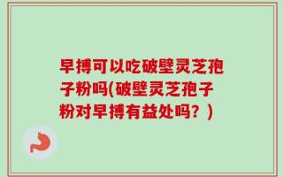 早搏可以吃破壁灵芝孢子粉吗(破壁灵芝孢子粉对早搏有益处吗？)