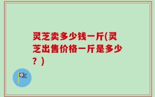 灵芝卖多少钱一斤(灵芝出售价格一斤是多少？)