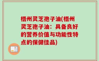 梧州灵芝孢子油(梧州灵芝孢子油：具备良好的营养价值与功能性特点的保健佳品)