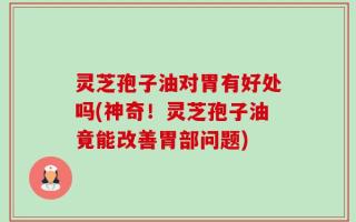 灵芝孢子油对胃有好处吗(神奇！灵芝孢子油竟能改善胃部问题)