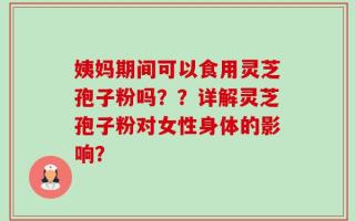 姨妈期间可以食用灵芝孢子粉吗？？详解灵芝孢子粉对女性身体的影响？