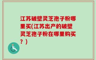 江苏破壁灵芝孢子粉哪里买(江苏出产的破壁灵芝孢子粉在哪里购买？)