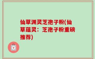仙草渊灵芝孢子粉(仙草蕴灵：芝孢子粉重磅推荐)