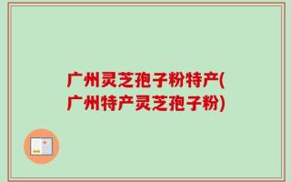 广州灵芝孢子粉特产(广州特产灵芝孢子粉)