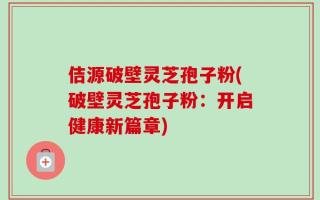 佶源破壁灵芝孢子粉(破壁灵芝孢子粉：开启健康新篇章)
