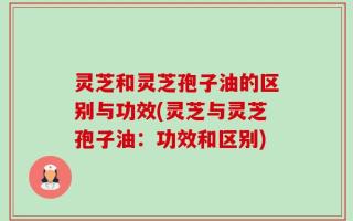 灵芝和灵芝孢子油的区别与功效(灵芝与灵芝孢子油：功效和区别)