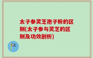 太子参灵芝孢子粉的区别(太子参与灵芝的区别及功效剖析)
