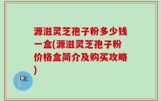 源滋灵芝孢子粉多少钱一盒(源滋灵芝孢子粉价格盒简介及购买攻略)