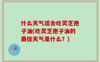 什么天气适合吃灵芝孢子油(吃灵芝孢子油的最佳天气是什么？)