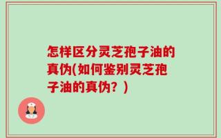 怎样区分灵芝孢子油的真伪(如何鉴别灵芝孢子油的真伪？)