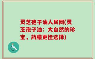 灵芝孢子油人民网(灵芝孢子油：大自然的珍宝，药膳更佳选择)