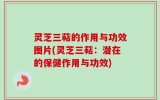 灵芝三萜的作用与功效图片(灵芝三萜：潜在的保健作用与功效)
