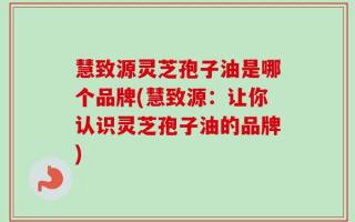 慧致源灵芝孢子油是哪个品牌(慧致源：让你认识灵芝孢子油的品牌)