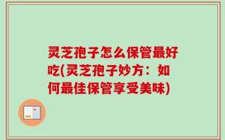 灵芝孢子怎么保管最好吃(灵芝孢子妙方：如何最佳保管享受美味)