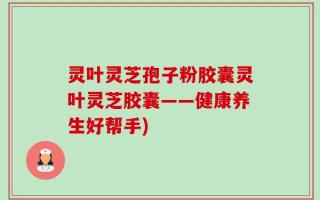 灵叶灵芝孢子粉胶囊灵叶灵芝胶囊——健康养生好帮手)