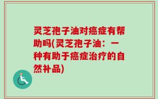 灵芝孢子油对癌症有帮助吗(灵芝孢子油：一种有助于癌症治疗的自然补品)