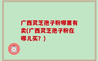 广西灵芝孢子粉哪里有卖(广西灵芝孢子粉在哪儿买？)