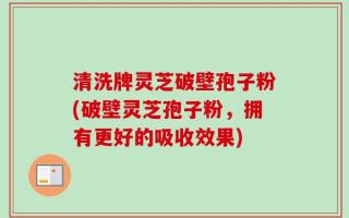 清洗牌灵芝破壁孢子粉(破壁灵芝孢子粉，拥有更好的吸收效果)