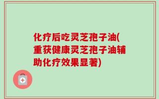 化疗后吃灵芝孢子油(重获健康灵芝孢子油辅助化疗效果显著)