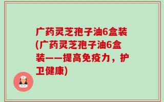 广药灵芝孢子油6盒装(广药灵芝孢子油6盒装——提高免疫力，护卫健康)