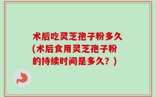 术后吃灵芝孢子粉多久(术后食用灵芝孢子粉的持续时间是多久？)