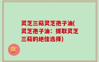 灵芝三萜灵芝孢子油(灵芝孢子油：提取灵芝三萜的绝佳选择)