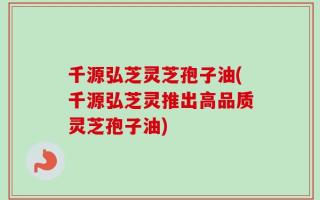 千源弘芝灵芝孢子油(千源弘芝灵推出高品质灵芝孢子油)