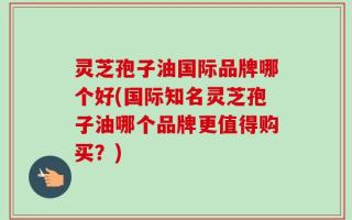 灵芝孢子油国际品牌哪个好(国际知名灵芝孢子油哪个品牌更值得购买？)