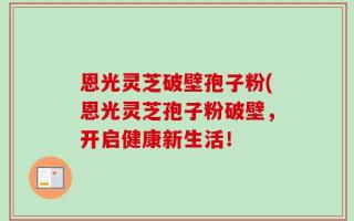 恩光灵芝破壁孢子粉(恩光灵芝孢子粉破壁，开启健康新生活！
