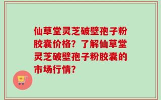 仙草堂灵芝破壁孢子粉胶囊价格？了解仙草堂灵芝破壁孢子粉胶囊的市场行情？