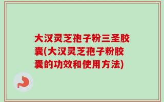 大汉灵芝孢子粉三圣胶囊(大汉灵芝孢子粉胶囊的功效和使用方法)