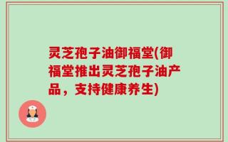 灵芝孢子油御福堂(御福堂推出灵芝孢子油产品，支持健康养生)