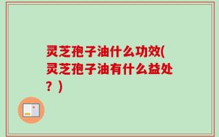 灵芝孢子油什么功效(灵芝孢子油有什么益处？)